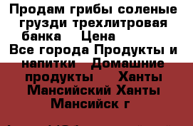 Продам грибы соленые грузди трехлитровая банка  › Цена ­ 1 300 - Все города Продукты и напитки » Домашние продукты   . Ханты-Мансийский,Ханты-Мансийск г.